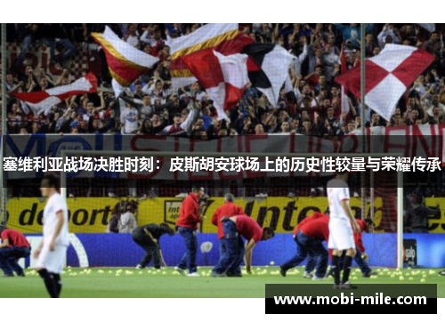 塞维利亚战场决胜时刻：皮斯胡安球场上的历史性较量与荣耀传承
