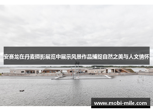 安赛龙在丹麦摄影展览中展示风景作品捕捉自然之美与人文情怀