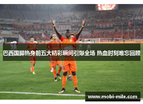 巴西国脚热身前五大精彩瞬间引爆全场 热血时刻难忘回顾